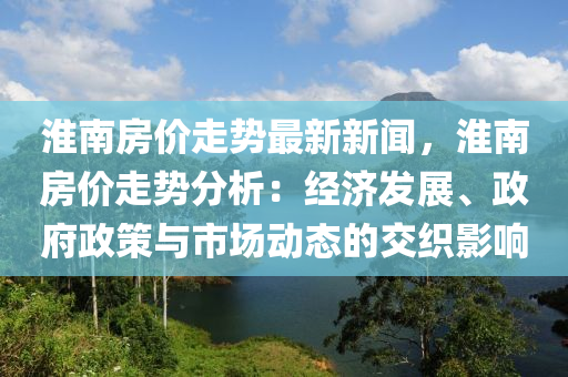 淮南房价走势最新新闻，淮南房价走势分析：经济发展、政府政策与市场动态的交织影响