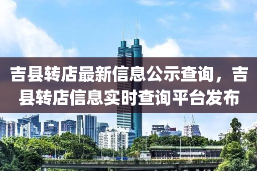 吉县转店最新信息公示查询，吉县转店信息实时查询平台发布