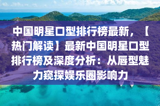 中国明星口型排行榜最新，【热门解读】最新中国明星口型排行榜及深度分析：从唇型魅力窥探娱乐圈影响力