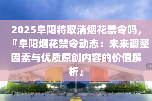 2025阜阳将取消烟花禁令吗，『阜阳烟花禁令动态：未来调整因素与优质原创内容的价值解析』