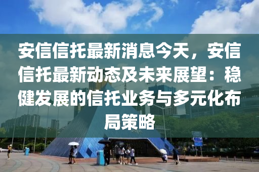 安信信托最新消息今天，安信信托最新动态及未来展望：稳健发展的信托业务与多元化布局策略