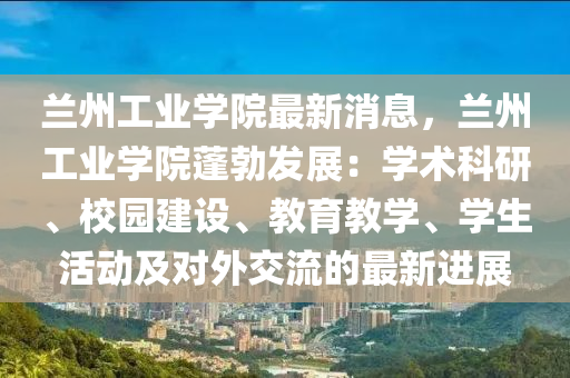 兰州工业学院最新消息，兰州工业学院蓬勃发展：学术科研、校园建设、教育教学、学生活动及对外交流的最新进展