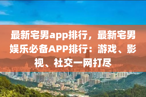 最新宅男app排行，最新宅男娱乐必备APP排行：游戏、影视、社交一网打尽