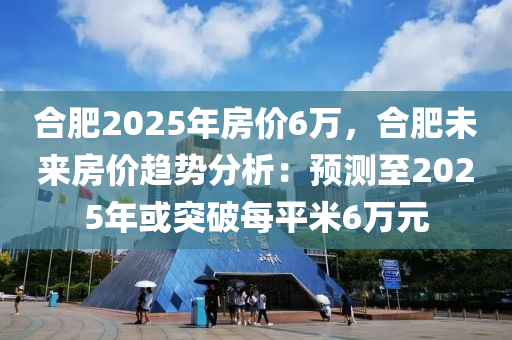 合肥2025年房价6万，合肥未来房价趋势分析：预测至2025年或突破每平米6万元