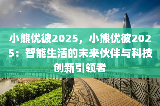 小熊优彼2025，小熊优彼2025：智能生活的未来伙伴与科技创新引领者