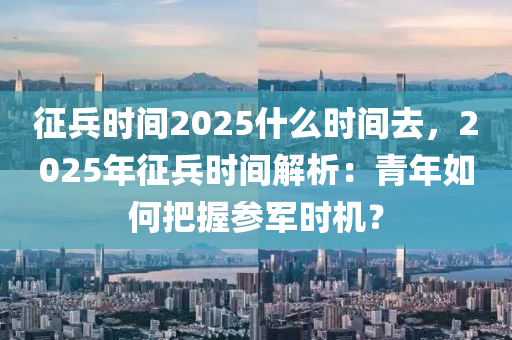 征兵时间2025什么时间去，2025年征兵时间解析：青年如何把握参军时机？