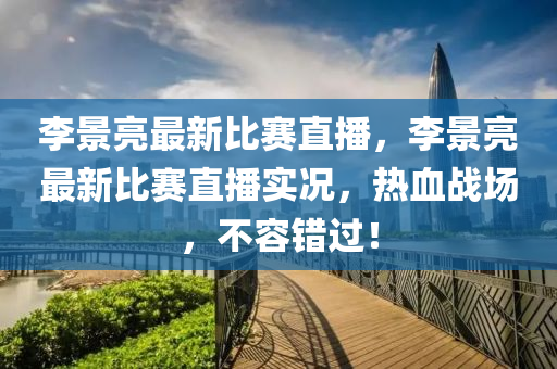 李景亮最新比赛直播，李景亮最新比赛直播实况，热血战场，不容错过！