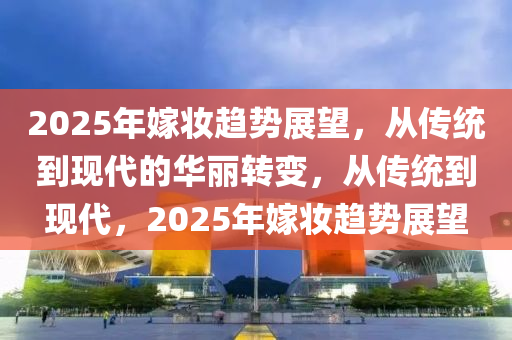 2025年嫁妆趋势展望，从传统到现代的华丽转变，从传统到现代，2025年嫁妆趋势展望