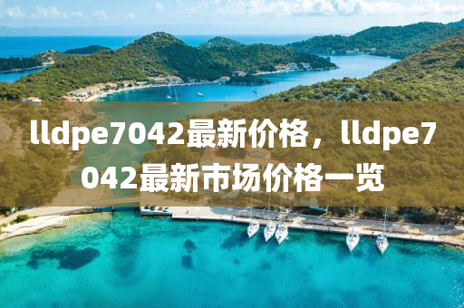 lldpe7042最新价格，lldpe7042最新市场价格一览