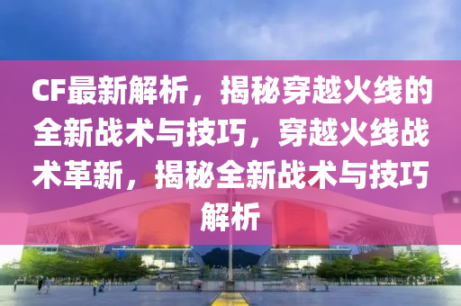 CF最新解析，揭秘穿越火线的全新战术与技巧，穿越火线战术革新，揭秘全新战术与技巧解析