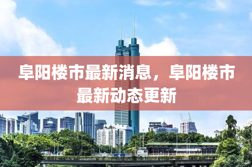 阜阳楼市最新消息，阜阳楼市最新动态更新