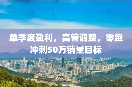 单季度盈利，高管调整，零跑冲刺50万销量目标