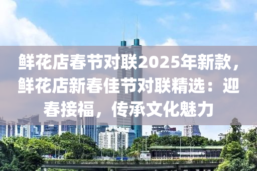 鲜花店春节对联2025年新款，鲜花店新春佳节对联精选：迎春接福，传承文化魅力