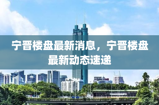 宁晋楼盘最新消息，宁晋楼盘最新动态速递