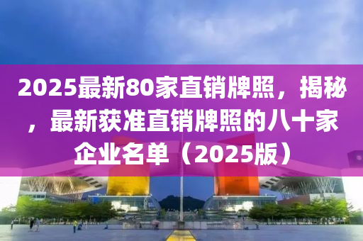 2025最新80家直销牌照，揭秘，最新获准直销牌照的八十家企业名单（2025版）