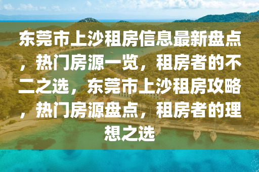 东莞市上沙租房信息最新盘点，热门房源一览，租房者的不二之选，东莞市上沙租房攻略，热门房源盘点，租房者的理想之选