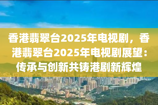 香港翡翠台2025年电视剧，香港翡翠台2025年电视剧展望：传承与创新共铸港剧新辉煌