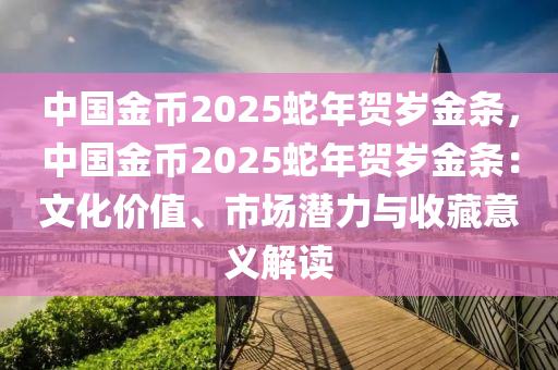 中国金币2025蛇年贺岁金条，中国金币2025蛇年贺岁金条：文化价值、市场潜力与收藏意义解读