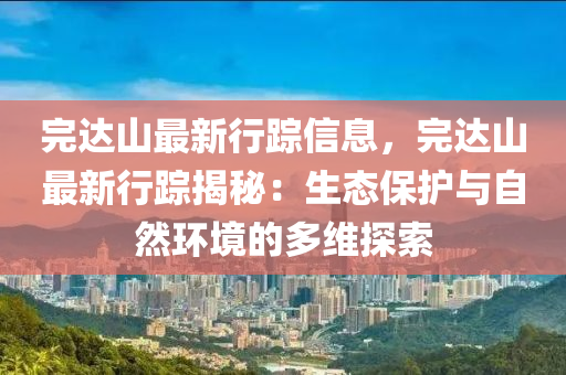 完达山最新行踪信息，完达山最新行踪揭秘：生态保护与自然环境的多维探索