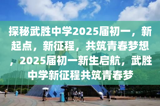 探秘武胜中学2025届初一，新起点，新征程，共筑青春梦想，2025届初一新生启航，武胜中学新征程共筑青春梦