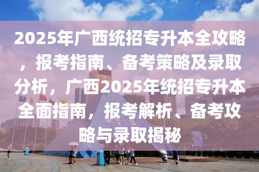 2025年广西统招专升本全攻略，报考指南、备考策略及录取分析，广西2025年统招专升本全面指南，报考解析、备考攻略与录取揭秘