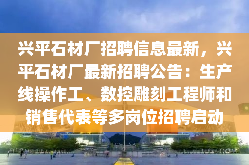 兴平石材厂招聘信息最新，兴平石材厂最新招聘公告：生产线操作工、数控雕刻工程师和销售代表等多岗位招聘启动