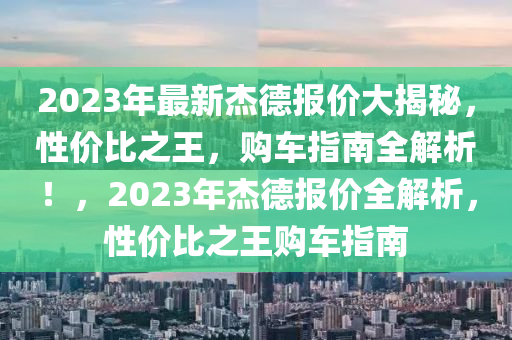 2023年最新杰德报价大揭秘，性价比之王，购车指南全解析！，2023年杰德报价全解析，性价比之王购车指南