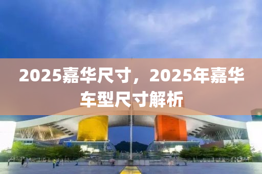 2025嘉华尺寸，2025年嘉华车型尺寸解析