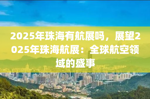 2025年珠海有航展吗，展望2025年珠海航展：全球航空领域的盛事