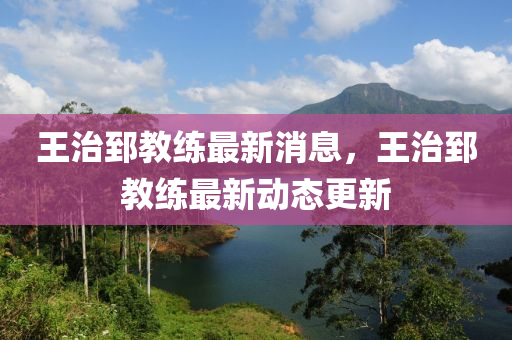 王治郅教练最新消息，王治郅教练最新动态更新