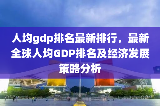 人均gdp排名最新排行，最新全球人均GDP排名及经济发展策略分析