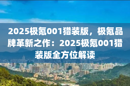 2025极氪001猎装版，极氪品牌革新之作：2025极氪001猎装版全方位解读