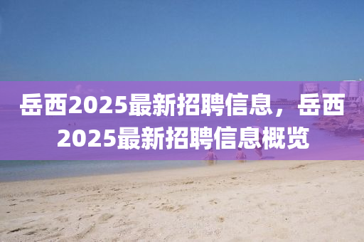 岳西2025最新招聘信息，岳西2025最新招聘信息概览