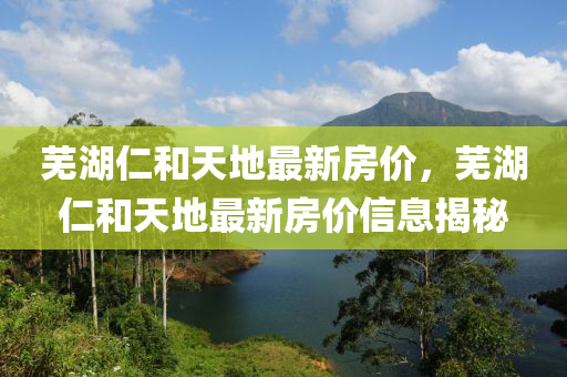 芜湖仁和天地最新房价，芜湖仁和天地最新房价信息揭秘