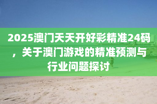 2025澳门天天开好彩精准24码，关于澳门游戏的精准预测与行业问题探讨