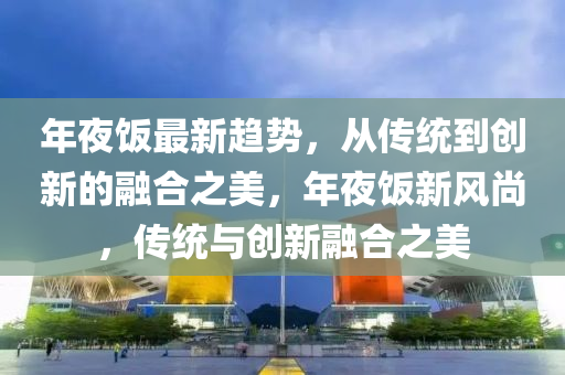 年夜饭最新趋势，从传统到创新的融合之美，年夜饭新风尚，传统与创新融合之美