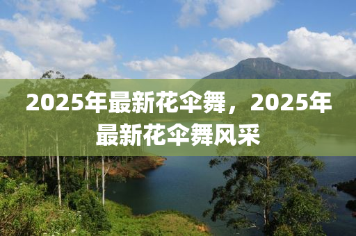 2025年最新花伞舞，2025年最新花伞舞风采