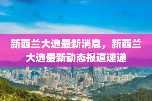 新西兰大选最新消息，新西兰大选最新动态报道速递