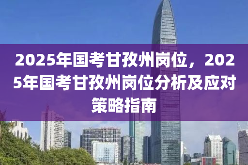 2025年国考甘孜州岗位，2025年国考甘孜州岗位分析及应对策略指南