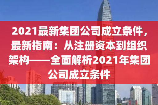 2021最新集团公司成立条件，最新指南：从注册资本到组织架构——全面解析2021年集团公司成立条件