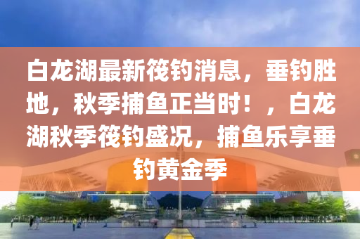 白龙湖最新筏钓消息，垂钓胜地，秋季捕鱼正当时！，白龙湖秋季筏钓盛况，捕鱼乐享垂钓黄金季