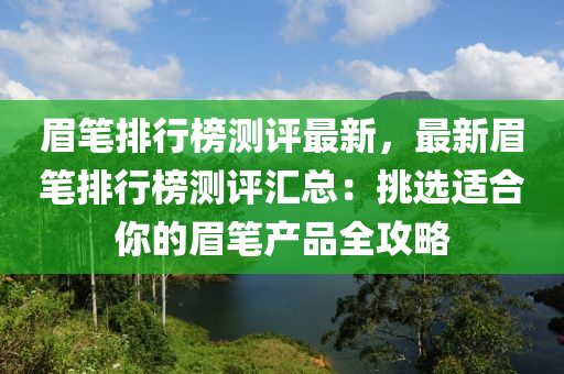 眉笔排行榜测评最新，最新眉笔排行榜测评汇总：挑选适合你的眉笔产品全攻略