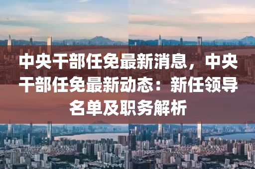 中央干部任免最新消息，中央干部任免最新动态：新任领导名单及职务解析