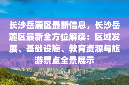 长沙岳麓区最新信息，长沙岳麓区最新全方位解读：区域发展、基础设施、教育资源与旅游景点全景展示