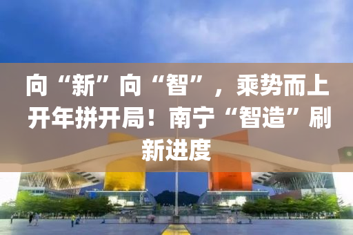 向“新”向“智”，乘势而上 开年拼开局！南宁“智造”刷新进度