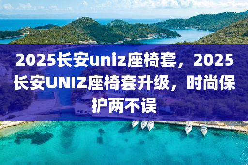 2025长安uniz座椅套，2025长安UNIZ座椅套升级，时尚保护两不误