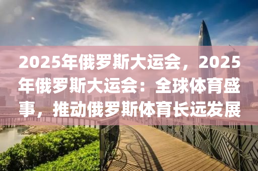 2025年俄罗斯大运会，2025年俄罗斯大运会：全球体育盛事，推动俄罗斯体育长远发展