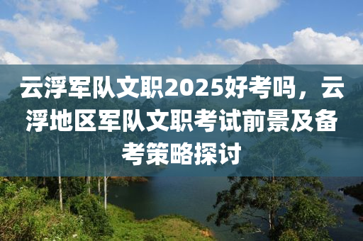 云浮军队文职2025好考吗，云浮地区军队文职考试前景及备考策略探讨