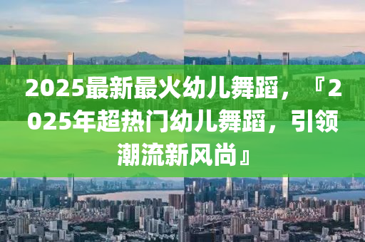 2025最新最火幼儿舞蹈，『2025年超热门幼儿舞蹈，引领潮流新风尚』