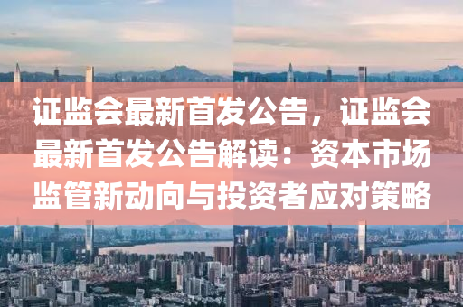 证监会最新首发公告，证监会最新首发公告解读：资本市场监管新动向与投资者应对策略